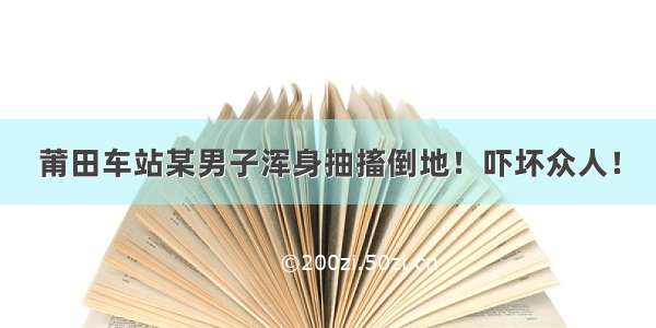 莆田车站某男子浑身抽搐倒地！吓坏众人！