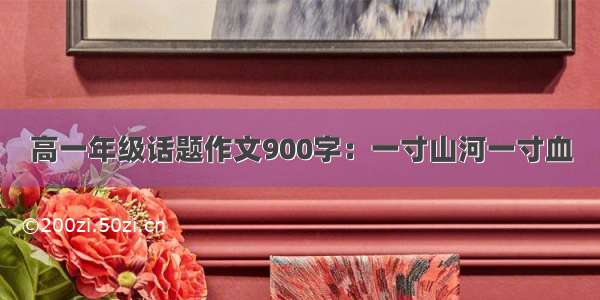 高一年级话题作文900字：一寸山河一寸血