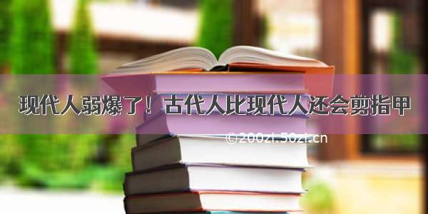 现代人弱爆了！古代人比现代人还会剪指甲