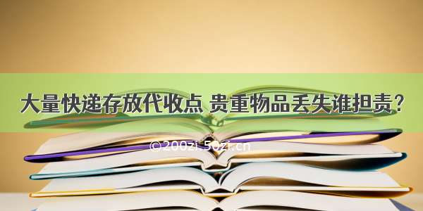 大量快递存放代收点 贵重物品丢失谁担责？