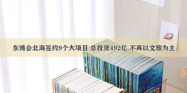 东博会北海签约9个大项目 总投资492亿 不再以文旅为主