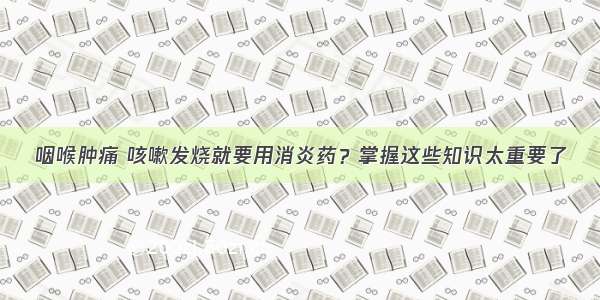 咽喉肿痛 咳嗽发烧就要用消炎药？掌握这些知识太重要了