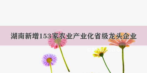 湖南新增153家农业产业化省级龙头企业