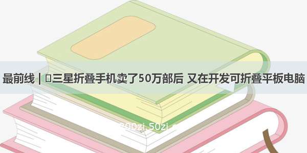 最前线 | ​三星折叠手机卖了50万部后 又在开发可折叠平板电脑