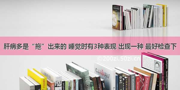 肝病多是“拖”出来的 睡觉时有3种表现 出现一种 最好检查下