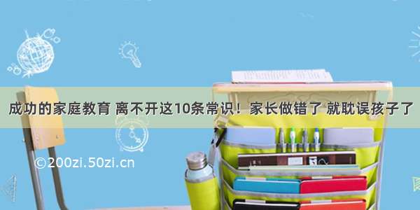 成功的家庭教育 离不开这10条常识！家长做错了 就耽误孩子了