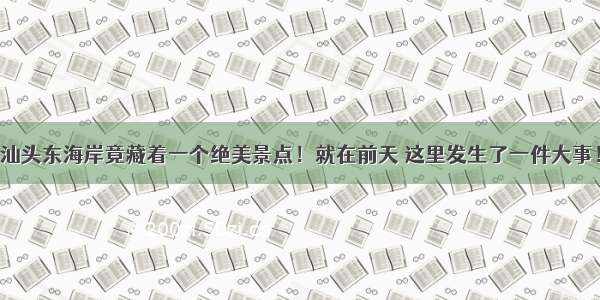 汕头东海岸竟藏着一个绝美景点！就在前天 这里发生了一件大事！