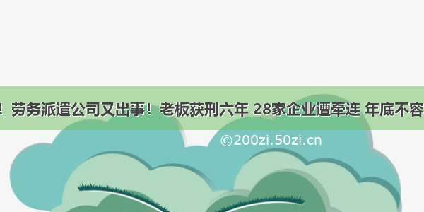 突发！劳务派遣公司又出事！老板获刑六年 28家企业遭牵连 年底不容小觑！