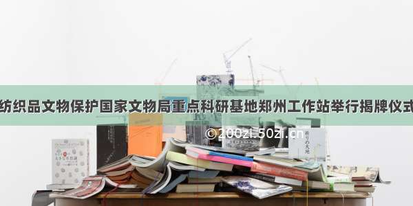 纺织品文物保护国家文物局重点科研基地郑州工作站举行揭牌仪式