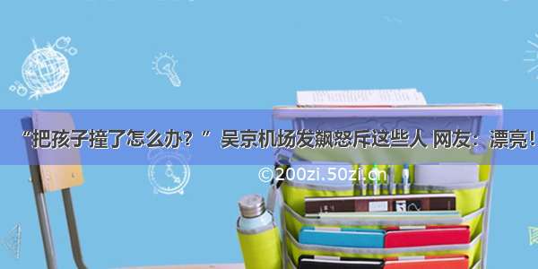 “把孩子撞了怎么办？”吴京机场发飙怒斥这些人 网友：漂亮！