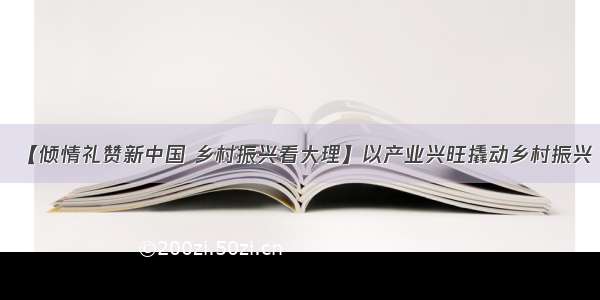 【倾情礼赞新中国 乡村振兴看大理】以产业兴旺撬动乡村振兴