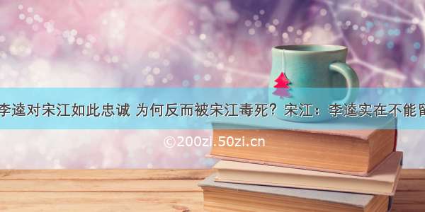 李逵对宋江如此忠诚 为何反而被宋江毒死？宋江：李逵实在不能留