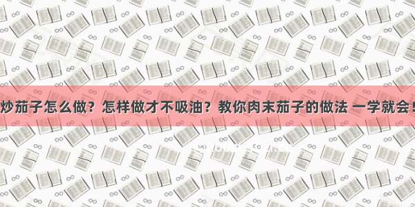 炒茄子怎么做？怎样做才不吸油？教你肉末茄子的做法 一学就会！