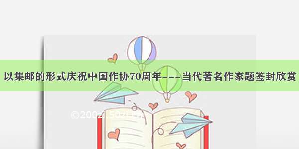 以集邮的形式庆祝中国作协70周年---当代著名作家题签封欣赏