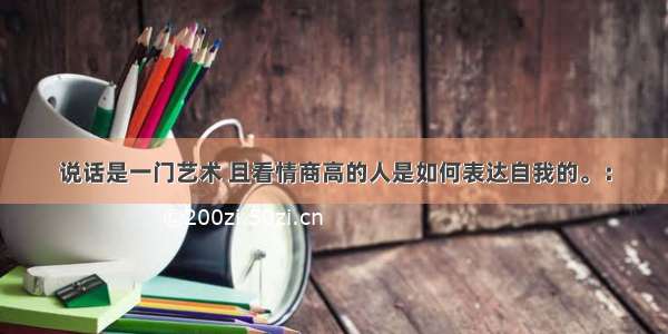 说话是一门艺术 且看情商高的人是如何表达自我的。：