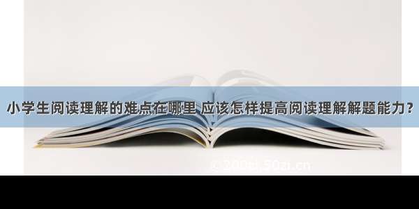 小学生阅读理解的难点在哪里 应该怎样提高阅读理解解题能力？