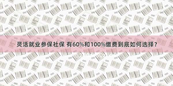 灵活就业参保社保 有60%和100%缴费到底如何选择？