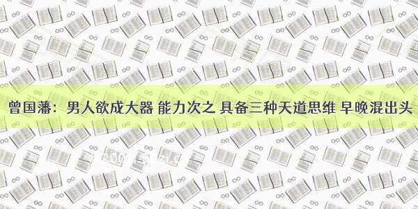 曾国藩：男人欲成大器 能力次之 具备三种天道思维 早晚混出头