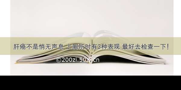 肝癌不是悄无声息 上厕所时有3种表现 最好去检查一下！