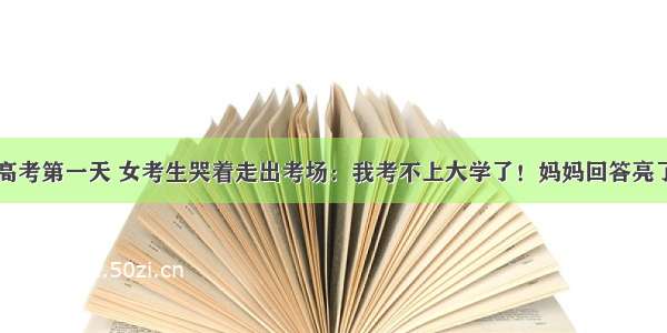 高考第一天 女考生哭着走出考场：我考不上大学了！妈妈回答亮了