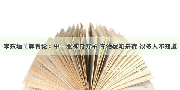 李东垣《脾胃论》中一张神奇方子 专治疑难杂症 很多人不知道