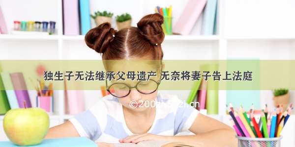 独生子无法继承父母遗产 无奈将妻子告上法庭