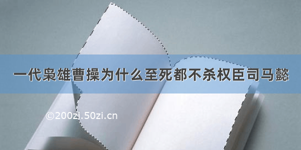 一代枭雄曹操为什么至死都不杀权臣司马懿