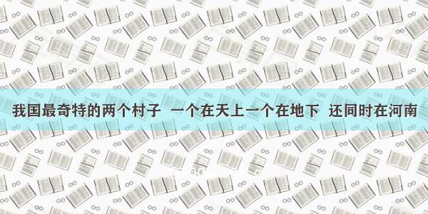 我国最奇特的两个村子  一个在天上一个在地下  还同时在河南