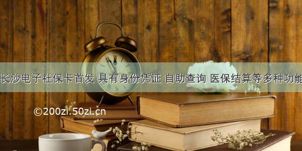 长沙电子社保卡首发 具有身份凭证 自助查询 医保结算等多种功能