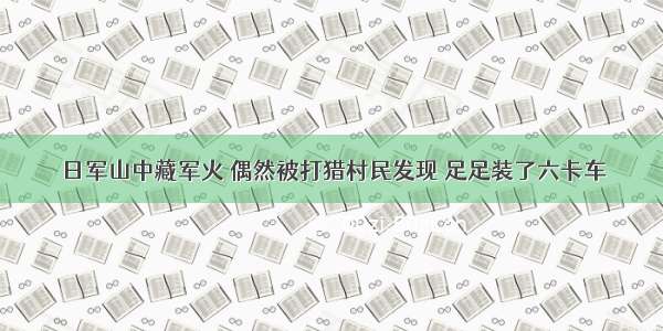 日军山中藏军火 偶然被打猎村民发现 足足装了六卡车