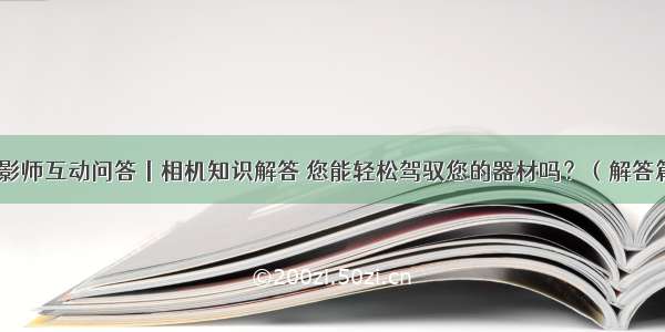 摄影师互动问答丨相机知识解答 您能轻松驾驭您的器材吗？（解答篇）