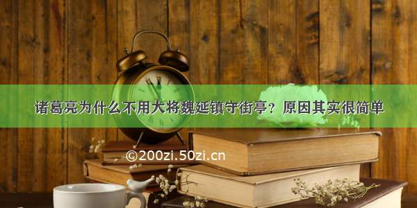 诸葛亮为什么不用大将魏延镇守街亭？原因其实很简单