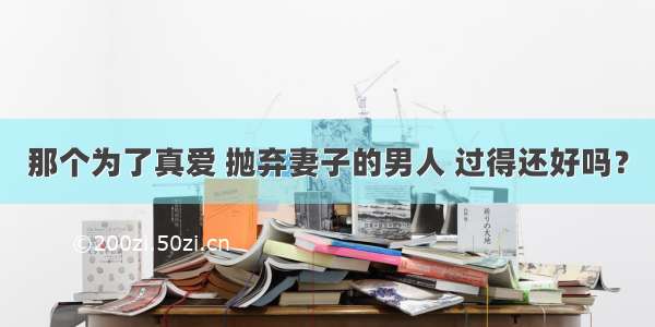 那个为了真爱 抛弃妻子的男人 过得还好吗？