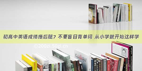 初高中英语成绩拖后腿？不要盲目背单词 从小学就开始这样学