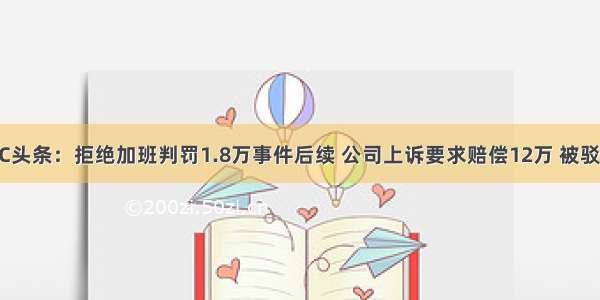 UC头条：拒绝加班判罚1.8万事件后续 公司上诉要求赔偿12万 被驳回