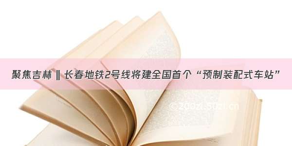 聚焦吉林 || 长春地铁2号线将建全国首个“预制装配式车站”