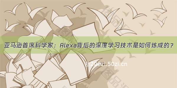 亚马逊首席科学家：Alexa背后的深度学习技术是如何炼成的？