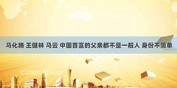 马化腾 王健林 马云 中国首富的父亲都不是一般人 身份不简单