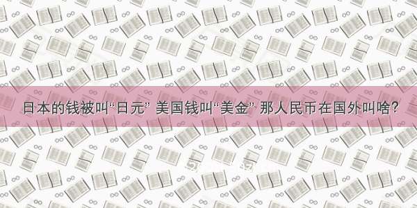 日本的钱被叫“日元” 美国钱叫“美金” 那人民币在国外叫啥？