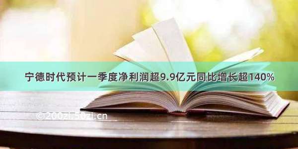 宁德时代预计一季度净利润超9.9亿元同比增长超140%