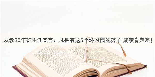 从教30年班主任直言：凡是有这5个坏习惯的孩子 成绩肯定差！