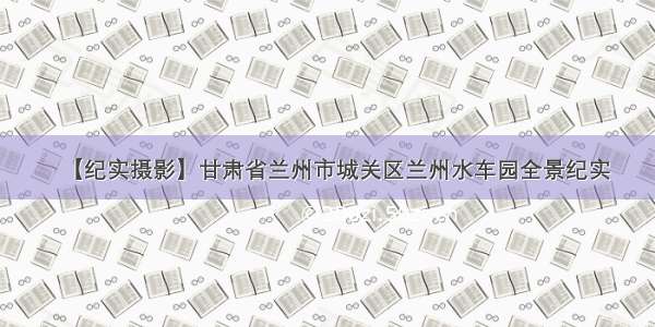 【纪实摄影】甘肃省兰州市城关区兰州水车园全景纪实