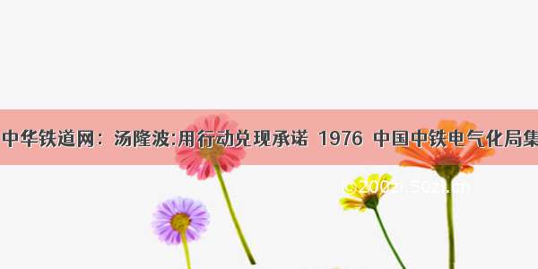 央广网 中华铁道网：汤隆波:用行动兑现承诺－1976－中国中铁电气化局集团公司