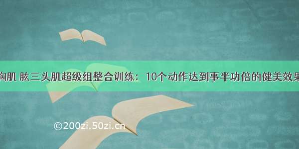 胸肌 肱三头肌超级组整合训练：10个动作达到事半功倍的健美效果