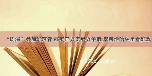 “周深”参加好声音 那英王力宏尽力争取 李荣浩哈林坐看好戏