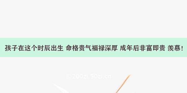 孩子在这个时辰出生 命格贵气福禄深厚 成年后非富即贵 羡慕！