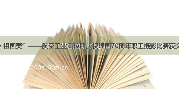 “爱国心 祖国美”——航空工业测控所庆祝建国70周年职工摄影比赛获奖作品赏析