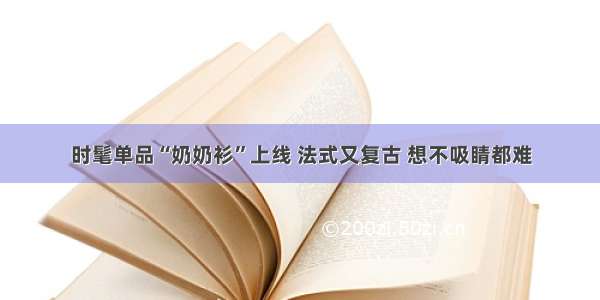 时髦单品“奶奶衫”上线 法式又复古 想不吸睛都难