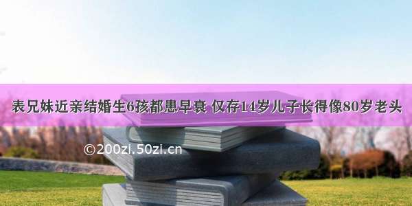 表兄妹近亲结婚生6孩都患早衰 仅存14岁儿子长得像80岁老头