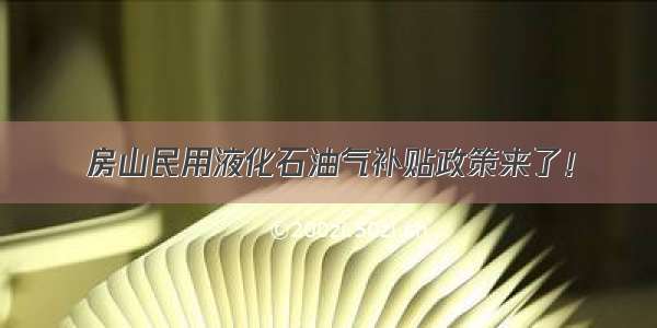 房山民用液化石油气补贴政策来了！